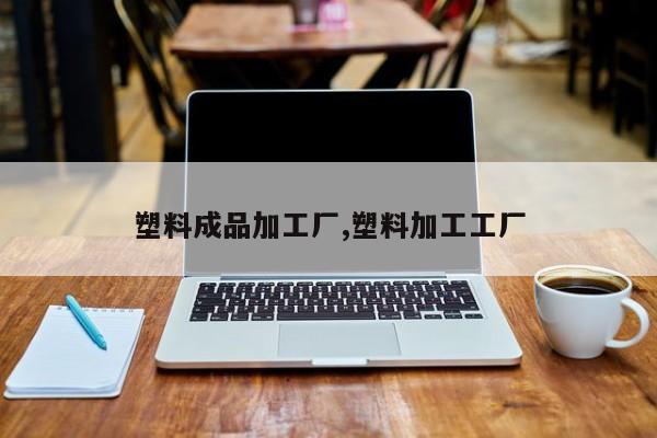 塑料成品加工厂,塑料加工工厂