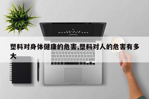塑料对身体健康的危害,塑料对人的危害有多大